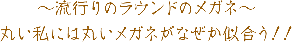 〜流行りのラウンドメガネ〜　丸い私には丸いメガネがなぜか似合う！！